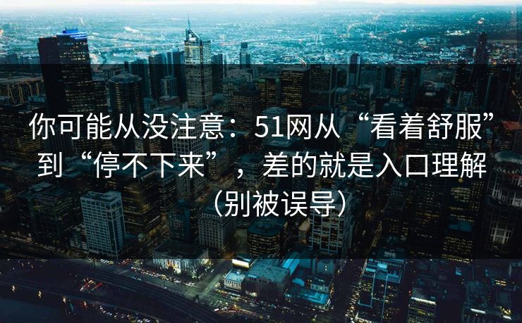你可能从没注意：51网从“看着舒服”到“停不下来”，差的就是入口理解（别被误导）