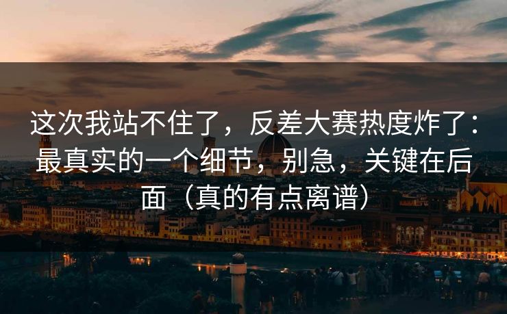 这次我站不住了，反差大赛热度炸了：最真实的一个细节，别急，关键在后面（真的有点离谱）