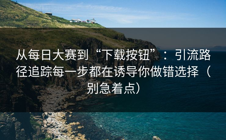 从每日大赛到“下载按钮”：引流路径追踪每一步都在诱导你做错选择（别急着点）
