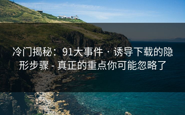 冷门揭秘：91大事件 · 诱导下载的隐形步骤 - 真正的重点你可能忽略了
