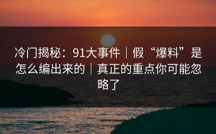 冷门揭秘：91大事件｜假“爆料”是怎么编出来的｜真正的重点你可能忽略了