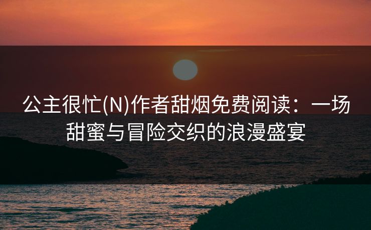 公主很忙(N)作者甜烟免费阅读：一场甜蜜与冒险交织的浪漫盛宴