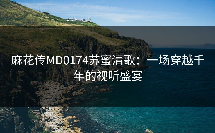 麻花传MD0174苏蜜清歌：一场穿越千年的视听盛宴