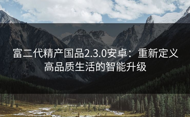 富二代精产国品2.3.0安卓：重新定义高品质生活的智能升级