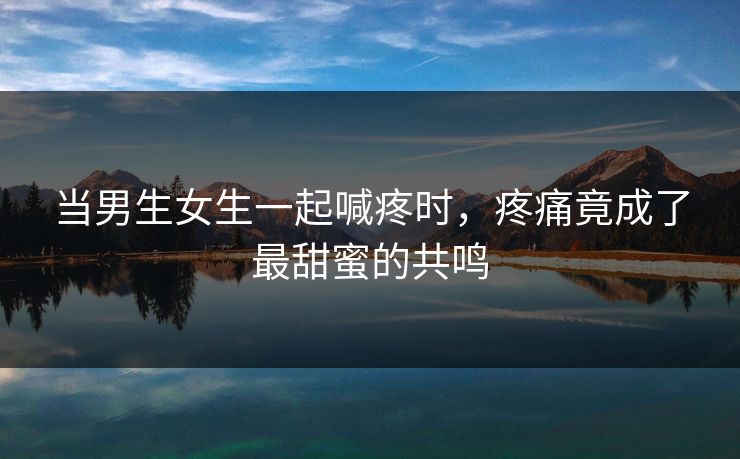 当男生女生一起喊疼时，疼痛竟成了最甜蜜的共鸣