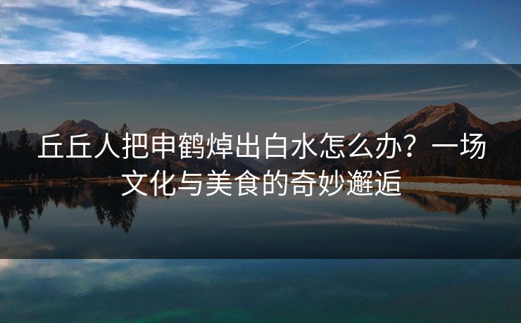 丘丘人把申鹤焯出白水怎么办？一场文化与美食的奇妙邂逅