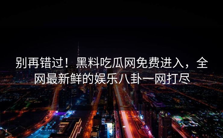 别再错过！黑料吃瓜网免费进入，全网最新鲜的娱乐八卦一网打尽
