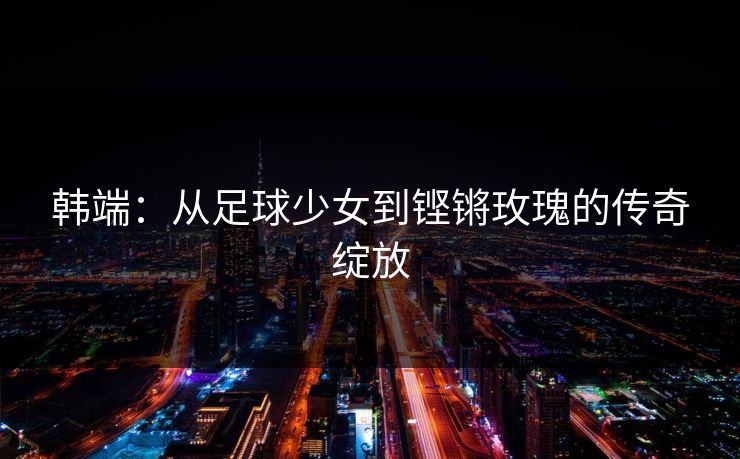 韩端：从足球少女到铿锵玫瑰的传奇绽放