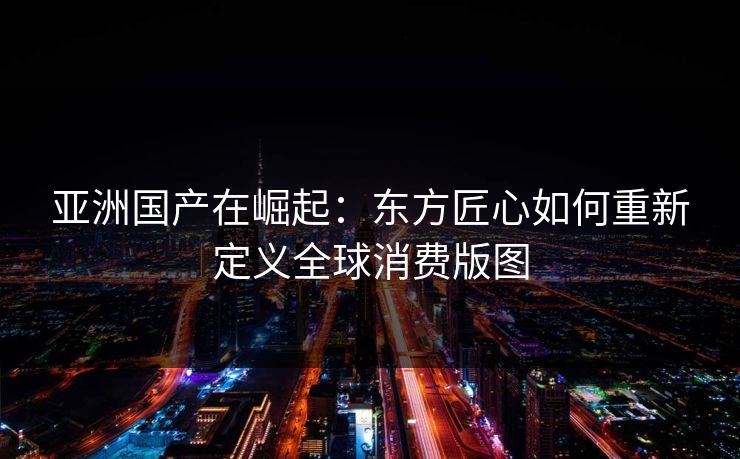 亚洲国产在崛起：东方匠心如何重新定义全球消费版图