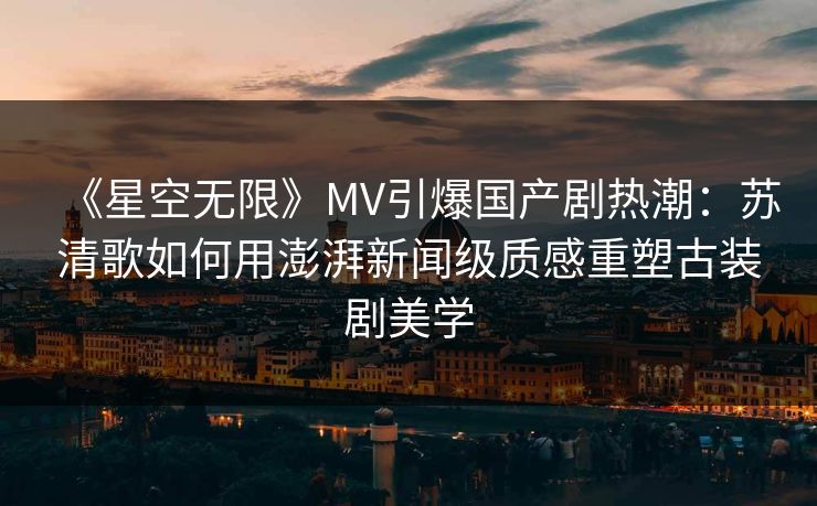 《星空无限》MV引爆国产剧热潮:苏清歌如何用澎湃新闻级质感重塑古装剧美学