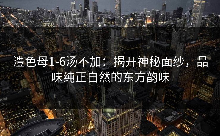 澧色母1-6汤不加:揭开神秘面纱,品味纯正自然的东方韵味