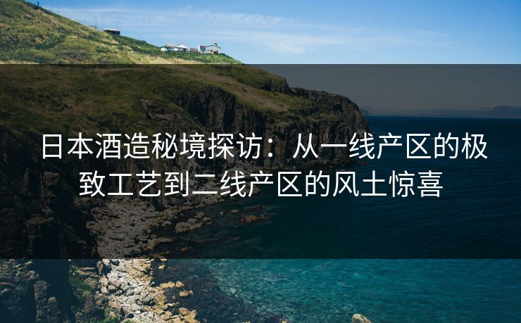 日本酒造秘境探访：从一线产区的极致工艺到二线产区的风土惊喜