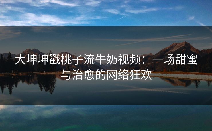 大坤坤戳桃子流牛奶视频：一场甜蜜与治愈的网络狂欢