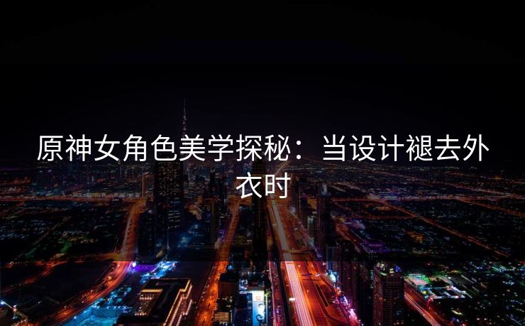 原神女角色美学探秘：当设计褪去外衣时