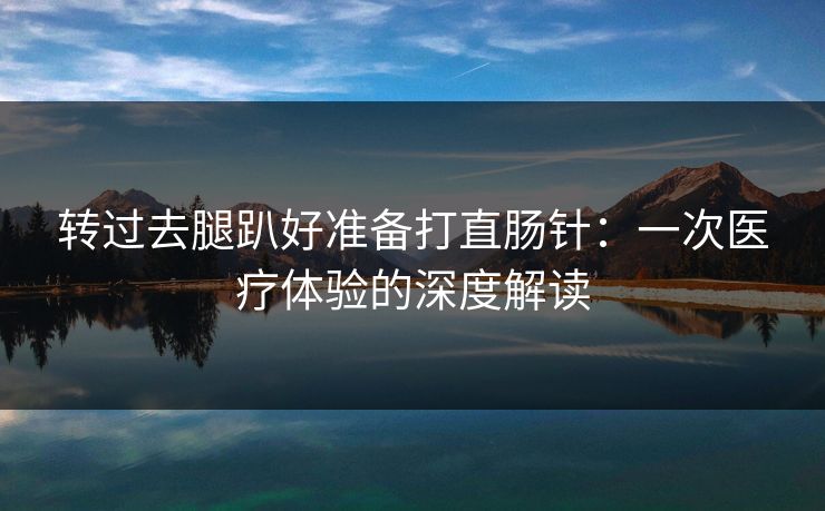 转过去腿趴好准备打直肠针：一次医疗体验的深度解读