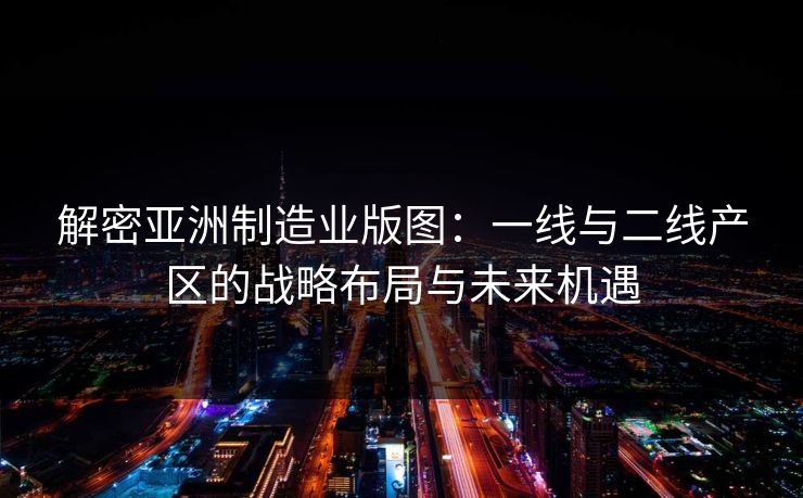 解密亚洲制造业版图：一线与二线产区的战略布局与未来机遇