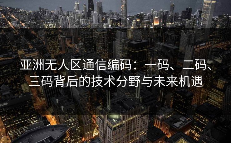 亚洲无人区通信编码：一码、二码、三码背后的技术分野与未来机遇