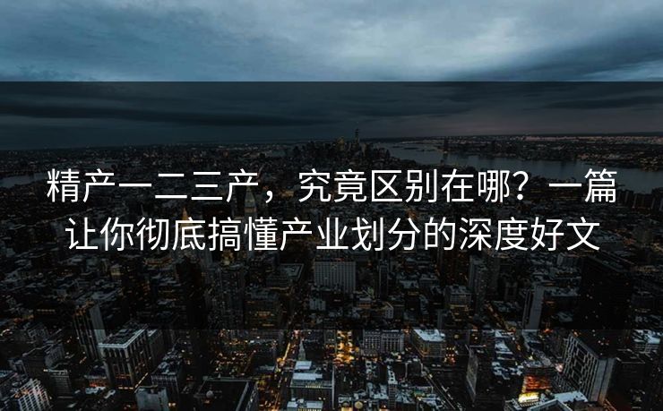 精产一二三产，究竟区别在哪？一篇让你彻底搞懂产业划分的深度好文