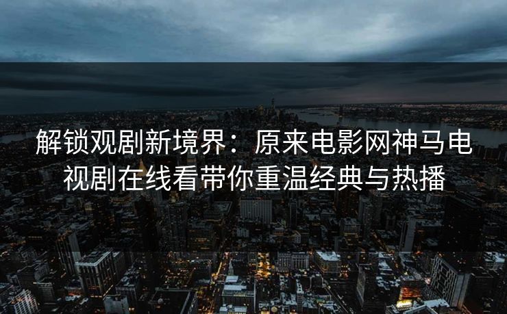 解锁观剧新境界:原来电影网神马电视剧在线看带你重温经典与热播 解锁观剧新境界:原来电影网神马电视剧在线看带你重温经典与热播