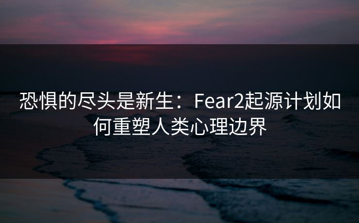 恐惧的尽头是新生：Fear2起源计划如何重塑人类心理边界