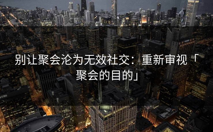 别让聚会沦为无效社交：重新审视「聚会的目的」