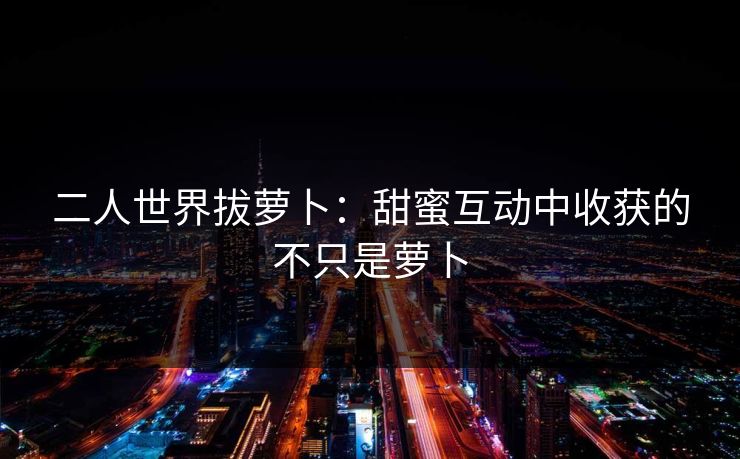 二人世界拔萝卜：甜蜜互动中收获的不只是萝卜
