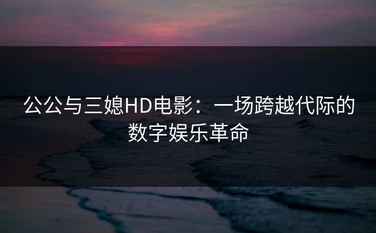 公公与三媳HD电影：一场跨越代际的数字娱乐革命