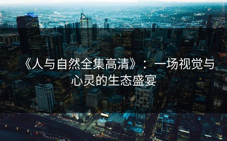 《人与自然全集高清》:一场视觉与心灵的生态盛宴 《人与自然全集高清》:一场视觉与心灵的生态盛宴