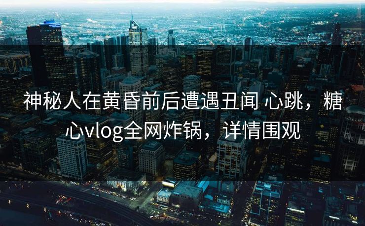 神秘人在黄昏前后遭遇丑闻 心跳，糖心vlog全网炸锅，详情围观