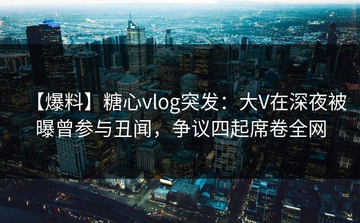 【爆料】糖心vlog突发：大V在深夜被曝曾参与丑闻，争议四起席卷全网