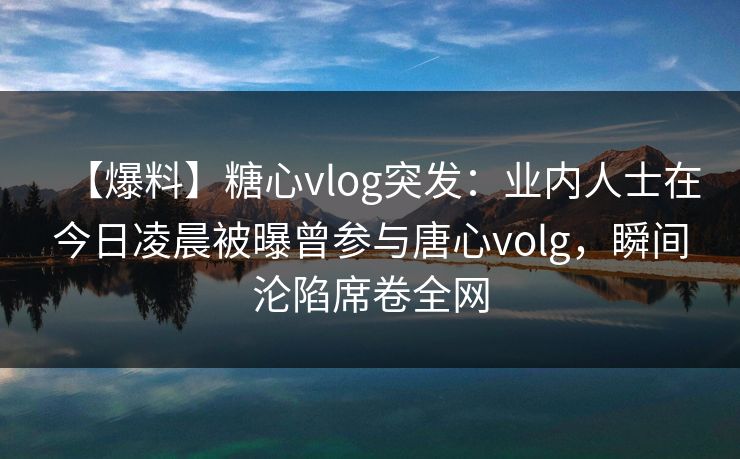 【爆料】糖心vlog突发：业内人士在今日凌晨被曝曾参与唐心volg，瞬间沦陷席卷全网