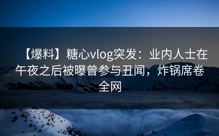 【爆料】糖心vlog突发：业内人士在午夜之后被曝曾参与丑闻，炸锅席卷全网