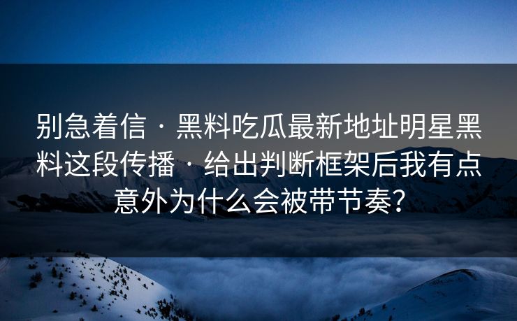 别急着信 · 黑料吃瓜最新地址明星黑料这段传播 · 给出判断框架后我有点意外为什么会被带节奏？