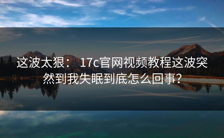 这波太狠: 17c官网视频教程这波突然到我失眠到底怎么回事?