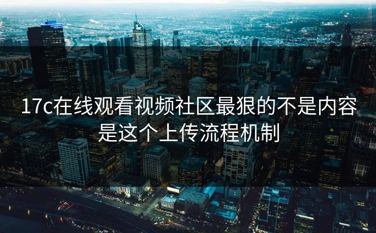 17c在线观看视频社区最狠的不是内容是这个上传流程机制