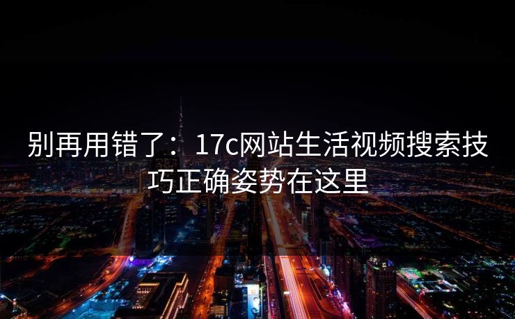 别再用错了:17c网站生活视频搜索技巧正确姿势在这里