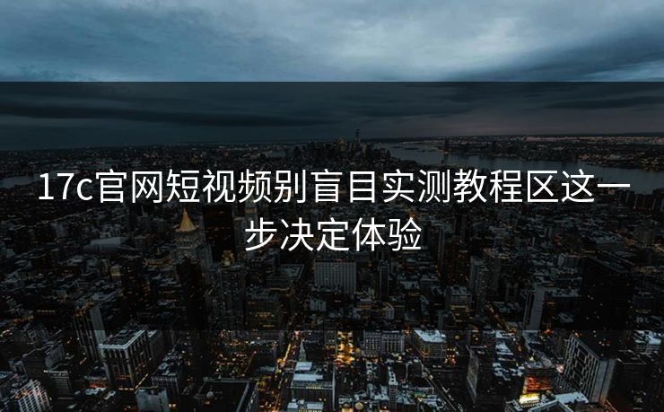 17c官网短视频别盲目实测教程区这一步决定体验