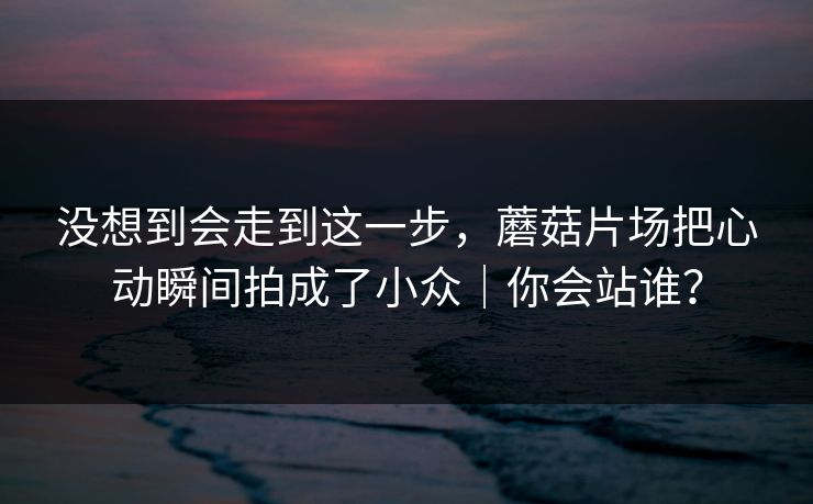 没想到会走到这一步,蘑菇片场把心动瞬间拍成了小众|你会站谁? 没想到会走到这一步,蘑菇片场把心动瞬间拍成了小众|你会站谁?
