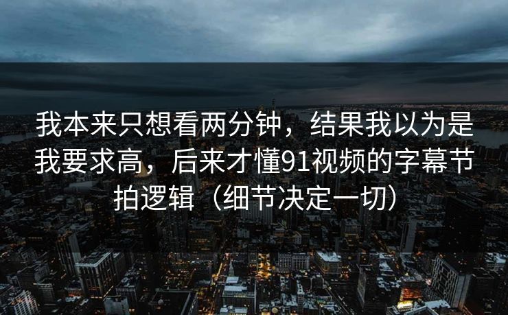 我本来只想看两分钟,结果我以为是我要求高,后来才懂91视频的字幕节拍逻辑(细节决定一切) 我本来只想看两分钟,结果我以为是我要求高,后来才懂91视频的字幕节拍逻辑(细节决定一切)