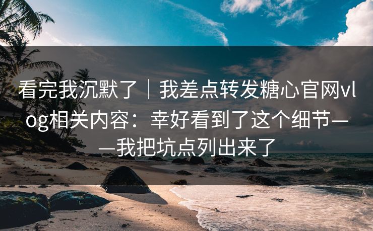 看完我沉默了|我差点转发糖心官网vlog相关内容:幸好看到了这个细节——我把坑点列出来了 看完我沉默了|我差点转发糖心官网vlog相关内容:幸好看到了这个细节——我把坑点列出来了