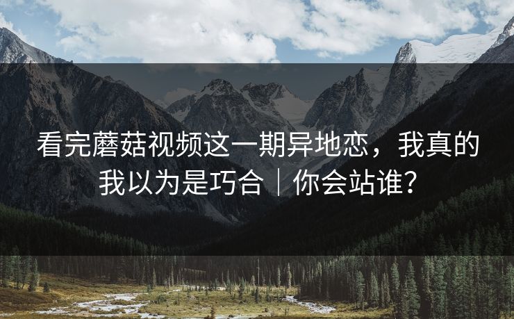 看完蘑菇视频这一期异地恋，我真的我以为是巧合｜你会站谁？