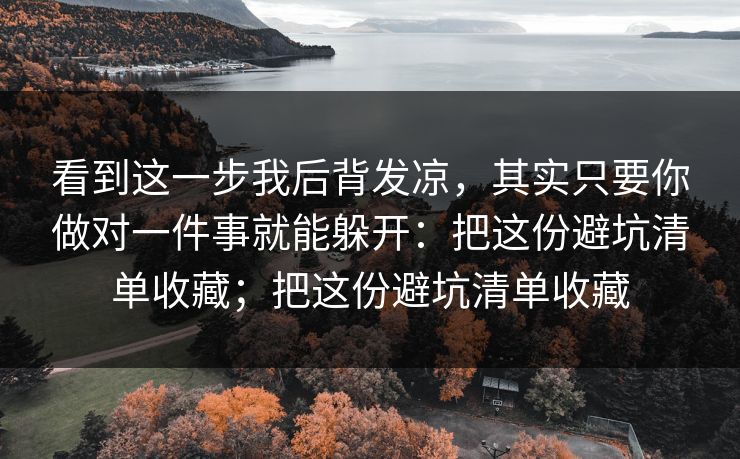 看到这一步我后背发凉,其实只要你做对一件事就能躲开:把这份避坑清单收藏;把这份避坑清单收藏 看到这一步我后背发凉,其实只要你做对一件事就能躲开:把这份避坑清单收藏;把这份避坑清单收藏