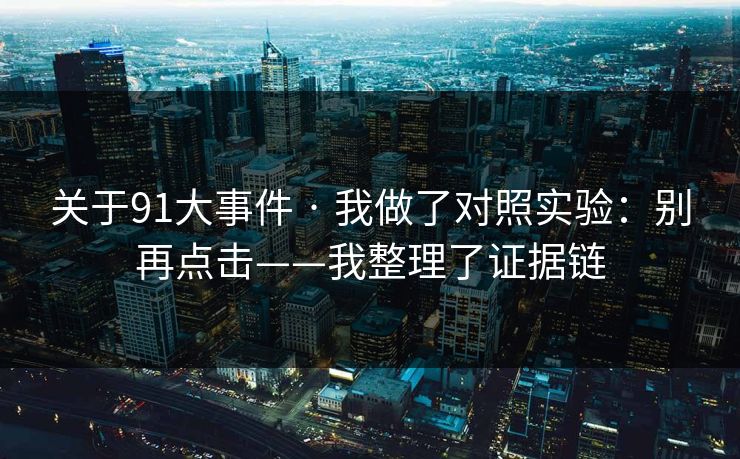 关于91大事件 · 我做了对照实验:别再点击——我整理了证据链 关于91大事件 · 我做了对照实验:别再点击——我整理了证据链