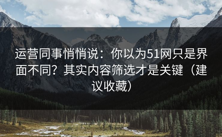 运营同事悄悄说：你以为51网只是界面不同？其实内容筛选才是关键（建议收藏）