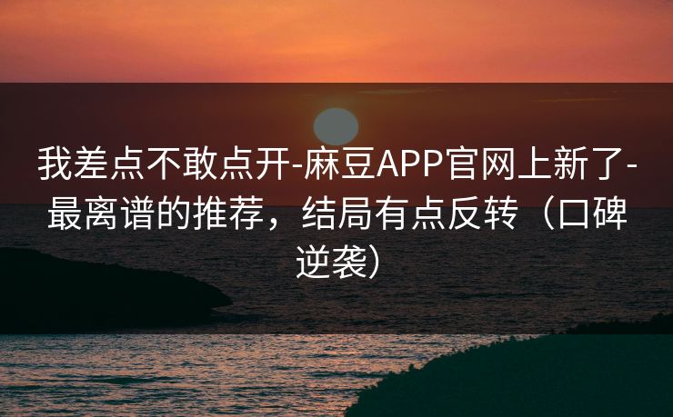 我差点不敢点开-麻豆APP官网上新了-最离谱的推荐，结局有点反转（口碑逆袭）