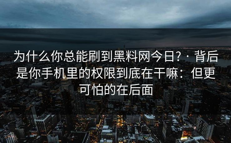 为什么你总能刷到黑料网今日? · 背后是你手机里的权限到底在干嘛:但更可怕的在后面