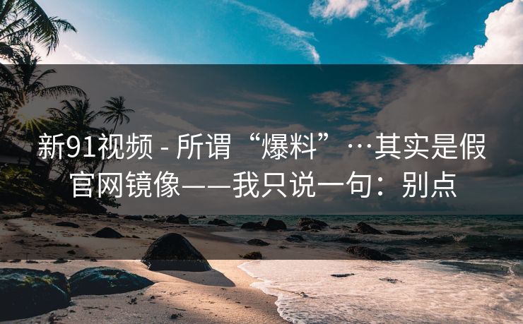 新91视频 - 所谓“爆料”…其实是假官网镜像——我只说一句:别点